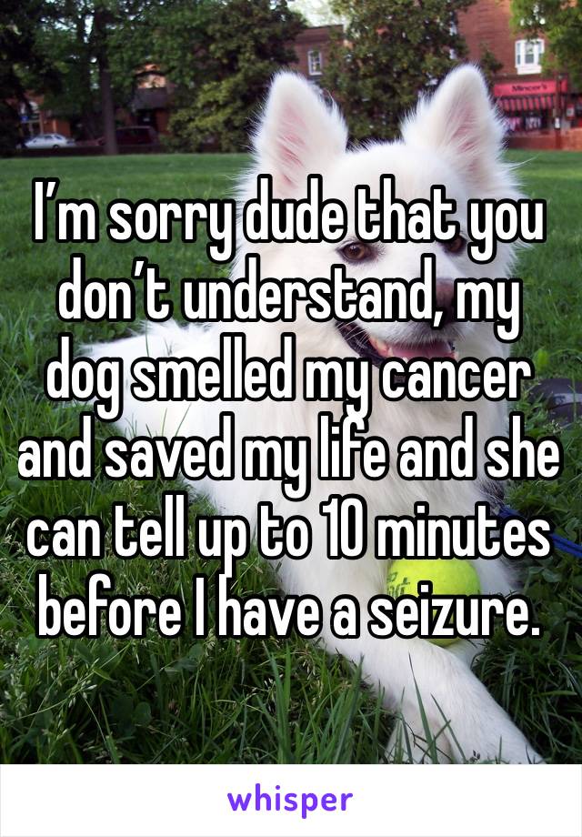 I’m sorry dude that you don’t understand, my dog smelled my cancer and saved my life and she can tell up to 10 minutes before I have a seizure.