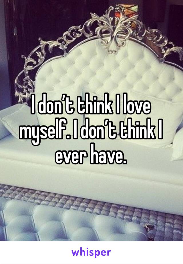 I don’t think I love myself. I don’t think I ever have. 