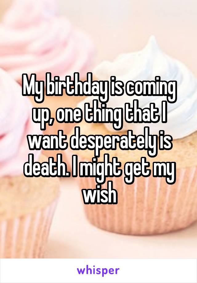 My birthday is coming up, one thing that I want desperately is death. I might get my wish