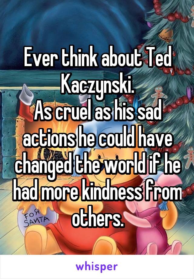 Ever think about Ted Kaczynski.
As cruel as his sad actions he could have changed the world if he had more kindness from others.