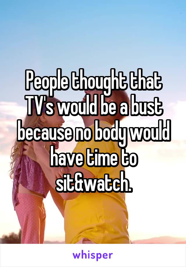 People thought that TV's would be a bust because no body would have time to sit&watch.