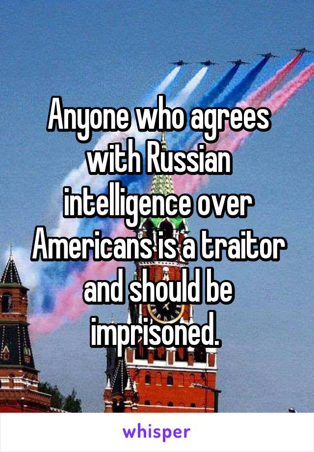 Anyone who agrees with Russian intelligence over Americans is a traitor and should be imprisoned. 