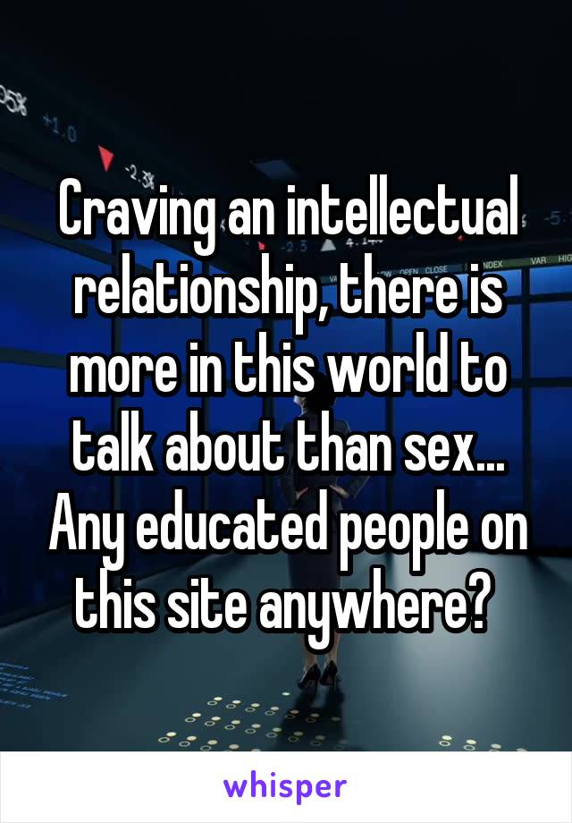 Craving an intellectual relationship, there is more in this world to talk about than sex... Any educated people on this site anywhere? 