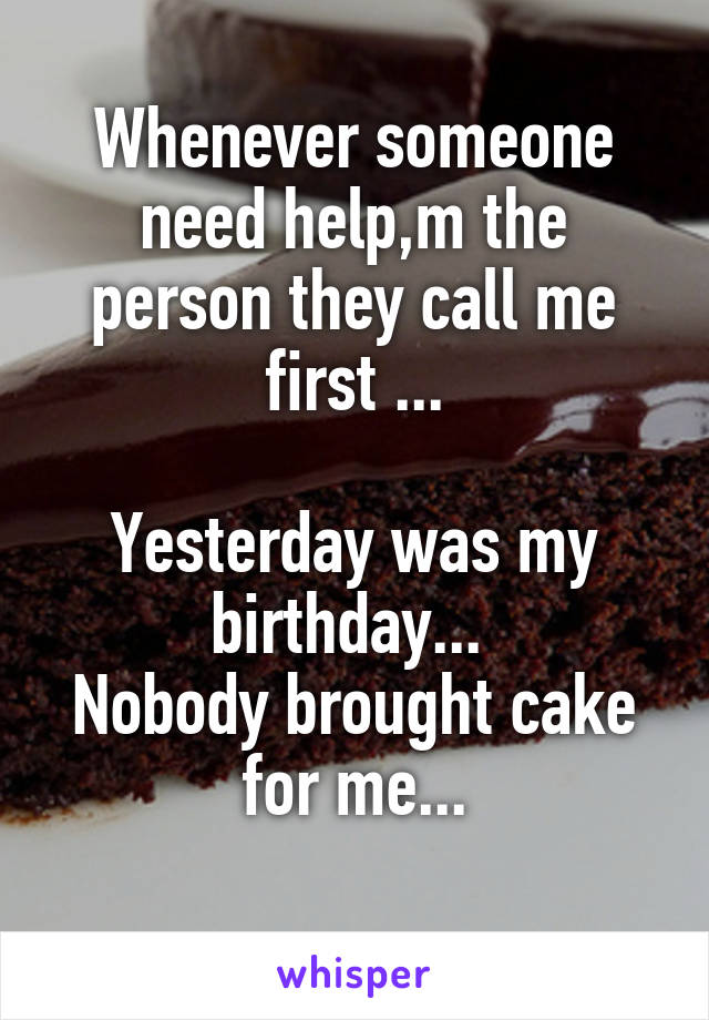 Whenever someone need help,m the person they call me first ...

Yesterday was my birthday... 
Nobody brought cake for me...
