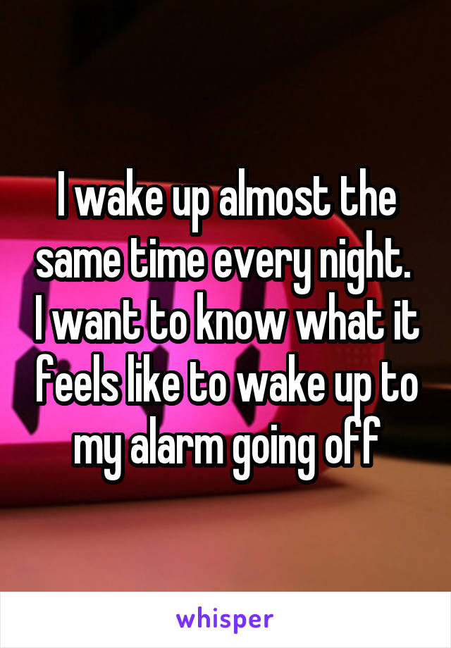 I wake up almost the same time every night.  I want to know what it feels like to wake up to my alarm going off