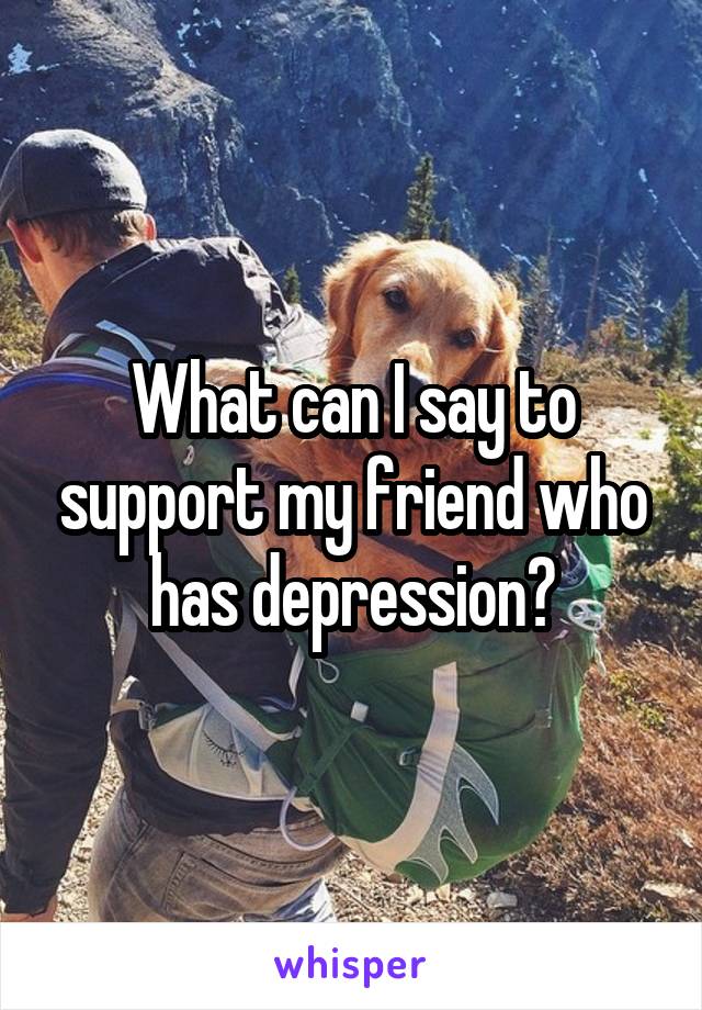 What can I say to support my friend who has depression?