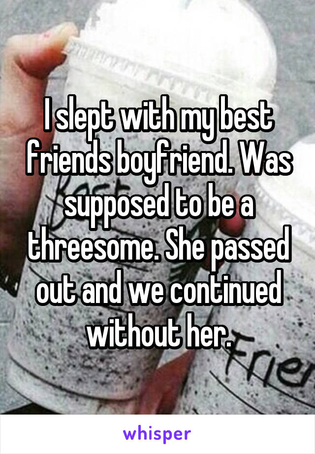 I slept with my best friends boyfriend. Was
supposed to be a threesome. She passed out and we continued without her.