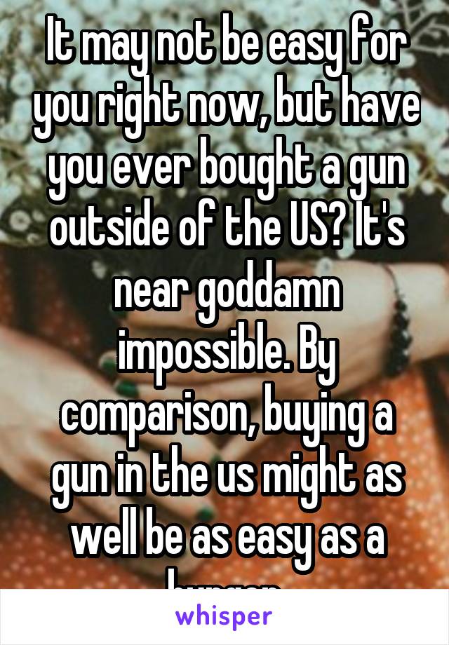 It may not be easy for you right now, but have you ever bought a gun outside of the US? It's near goddamn impossible. By comparison, buying a gun in the us might as well be as easy as a burger.