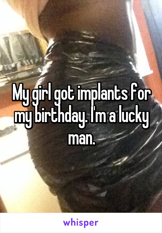 My girl got implants for my birthday. I'm a lucky man.