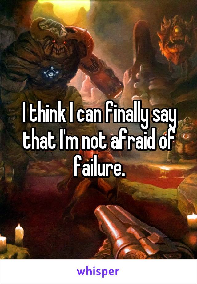 I think I can finally say that I'm not afraid of failure.