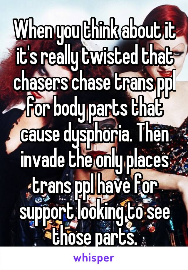 When you think about it it's really twisted that chasers chase trans ppl for body parts that cause dysphoria. Then invade the only places trans ppl have for support looking to see those parts.