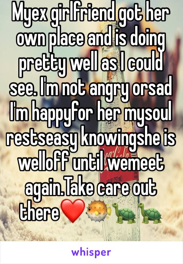 Myex girlfriend got her own place and is doing pretty well as I could see. I'm not angry orsad
I'm happyfor her mysoul restseasy knowingshe is welloff until wemeet again.Take care out there❤️🐡🐢🐢