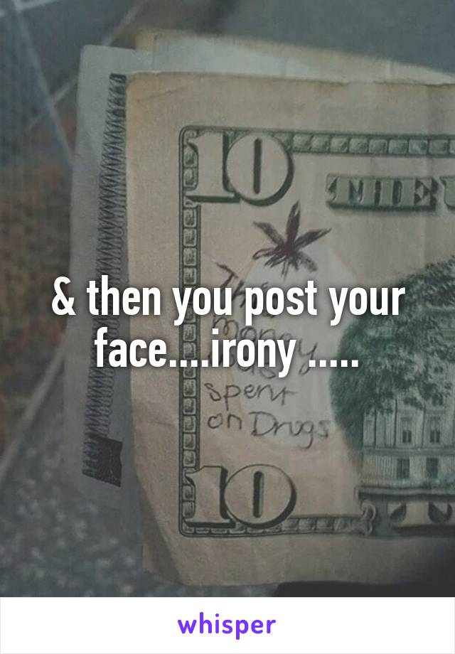 & then you post your face....irony .....