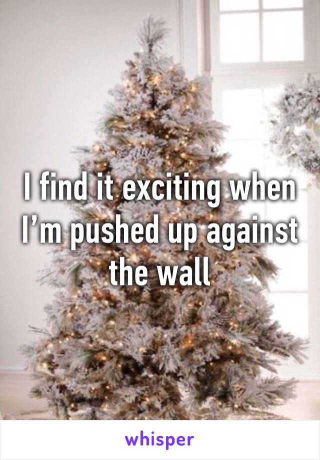 I find it exciting when I’m pushed up against the wall