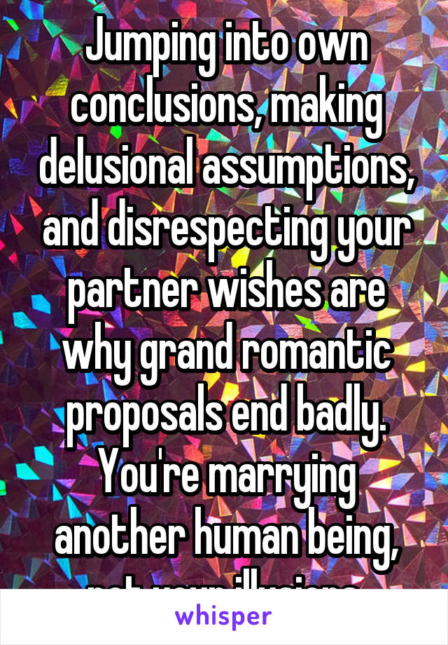 Jumping into own conclusions, making delusional assumptions, and disrespecting your partner wishes are why grand romantic proposals end badly. You're marrying another human being, not your illusions.