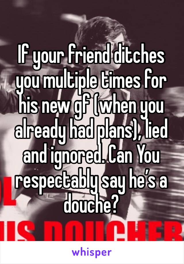 If your friend ditches you multiple times for his new gf (when you already had plans), lied and ignored. Can You respectably say he’s a douche?