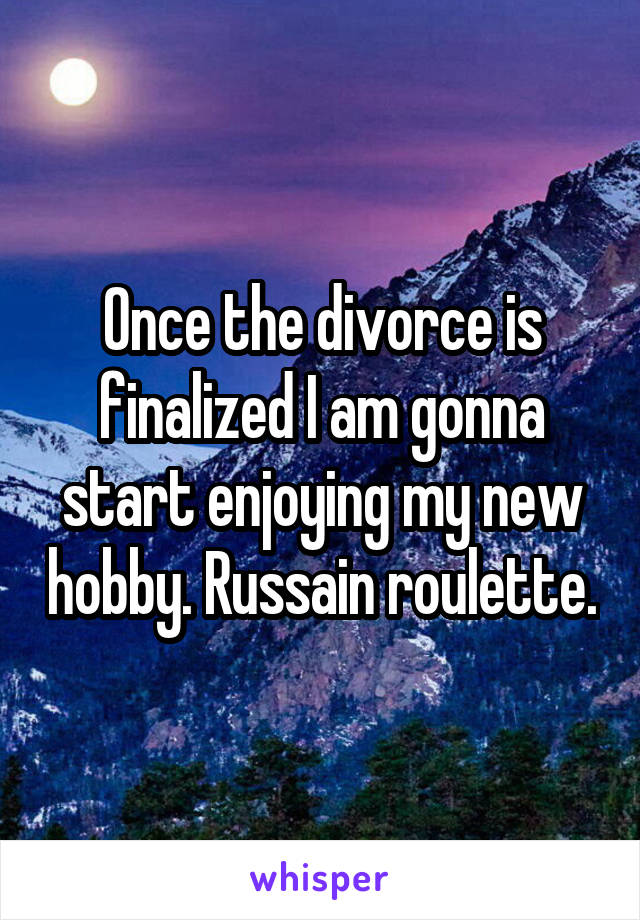 Once the divorce is finalized I am gonna start enjoying my new hobby. Russain roulette.