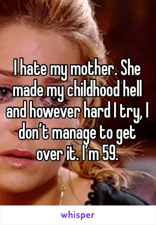 I hate my mother. She made my childhood hell and however hard I try, I don’t manage to get over it. I’m 59. 