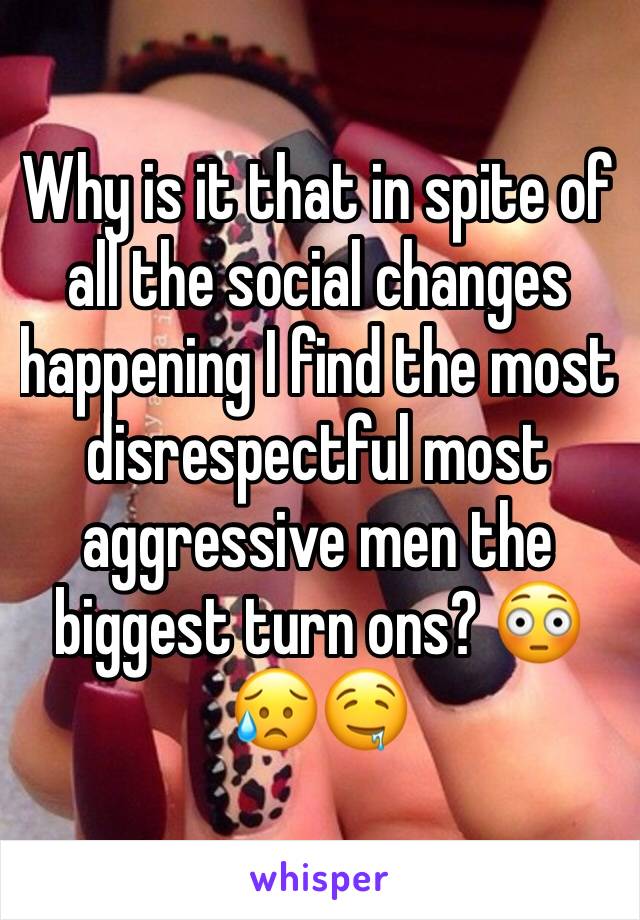 Why is it that in spite of all the social changes happening I find the most disrespectful most aggressive men the biggest turn ons? 😳😥🤤