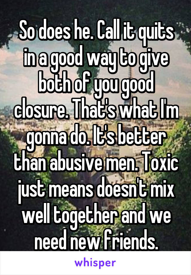 So does he. Call it quits in a good way to give both of you good closure. That's what I'm gonna do. It's better than abusive men. Toxic just means doesn't mix well together and we need new friends.