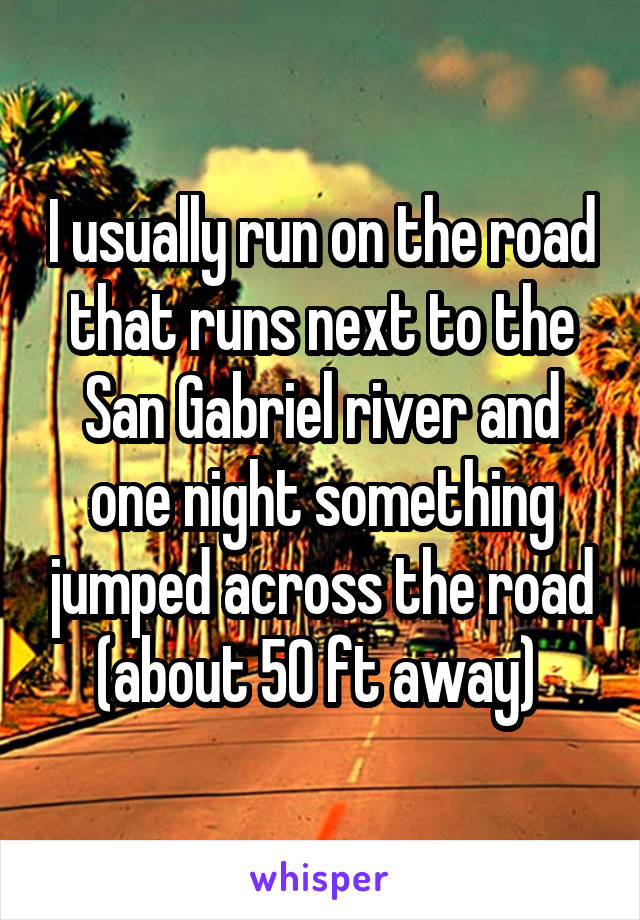 I usually run on the road that runs next to the San Gabriel river and one night something jumped across the road (about 50 ft away) 