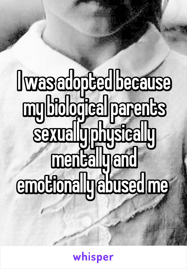 I was adopted because my biological parents sexually physically mentally and emotionally abused me 