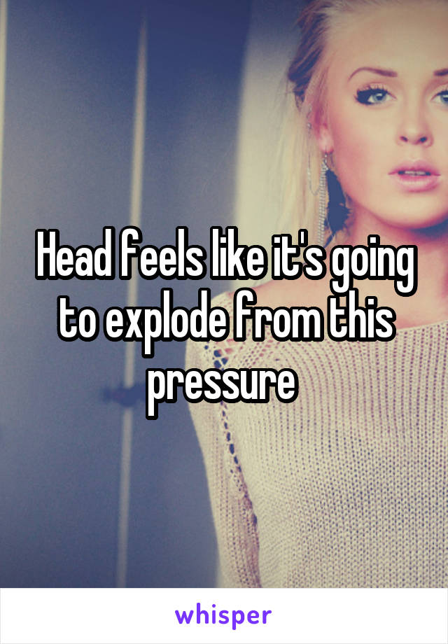 Head feels like it's going to explode from this pressure 