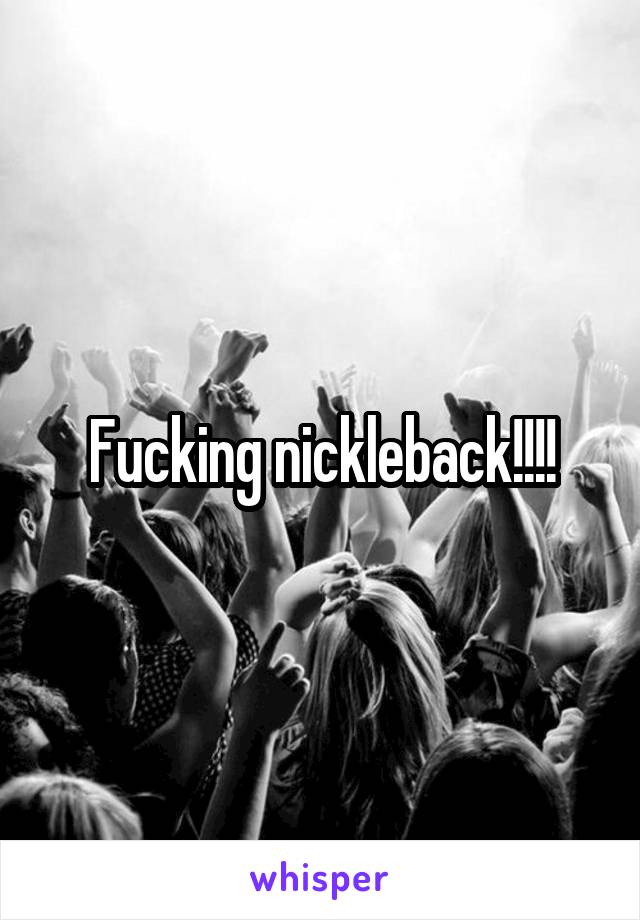 Fucking nickleback!!!!