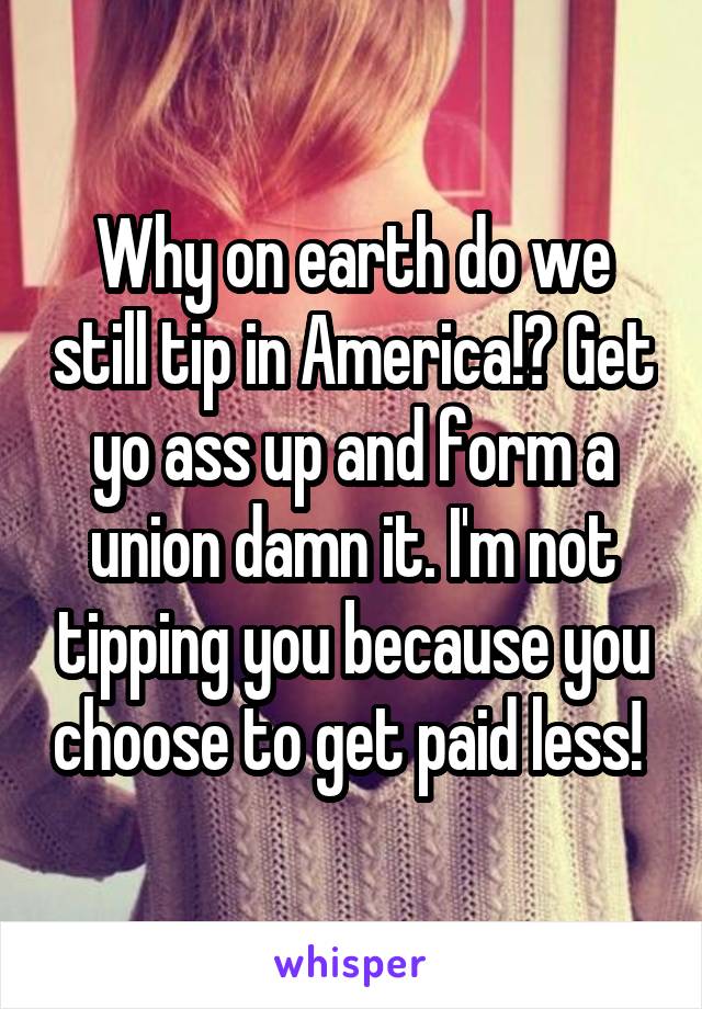 Why on earth do we still tip in America!? Get yo ass up and form a union damn it. I'm not tipping you because you choose to get paid less! 