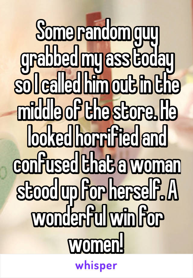 Some random guy grabbed my ass today so I called him out in the middle of the store. He looked horrified and confused that a woman stood up for herself. A wonderful win for women! 