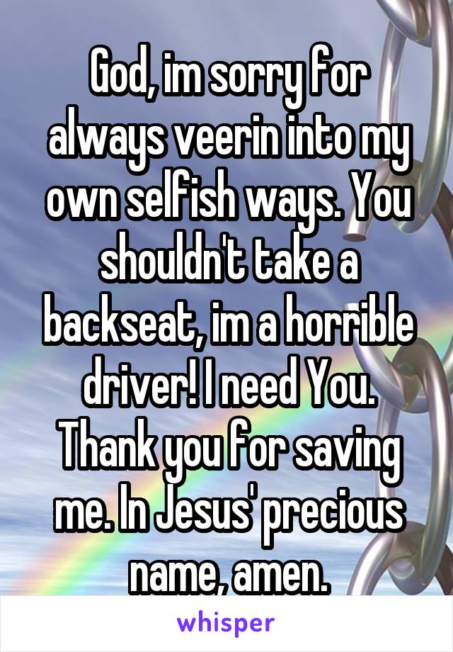 God, im sorry for always veerin into my own selfish ways. You shouldn't take a backseat, im a horrible driver! I need You. Thank you for saving me. In Jesus' precious name, amen.