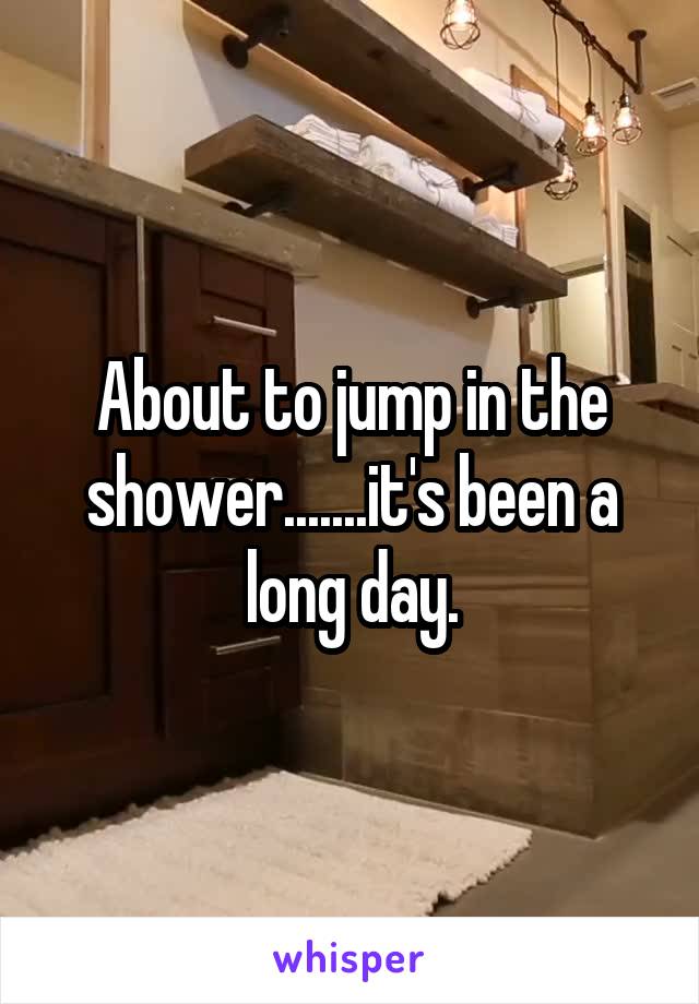 About to jump in the shower.......it's been a long day.