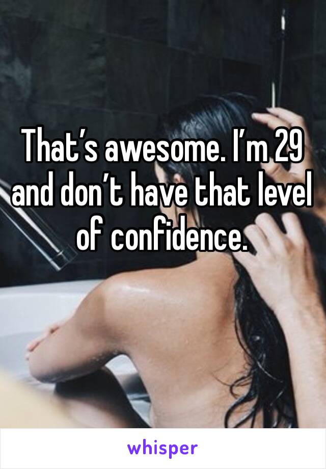 That’s awesome. I’m 29 and don’t have that level of confidence. 