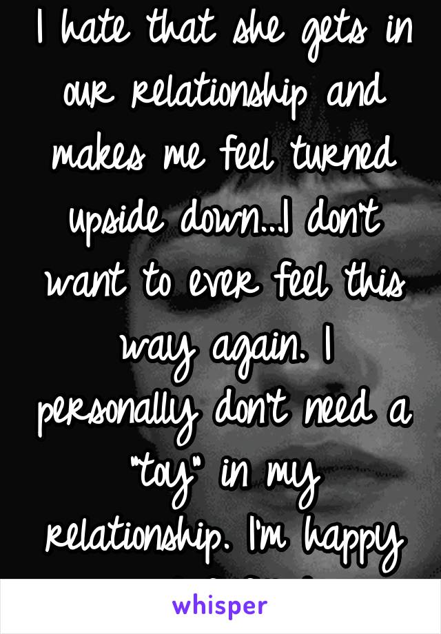 I hate that she gets in our relationship and makes me feel turned upside down...I don't want to ever feel this way again. I personally don't need a "toy" in my relationship. I'm happy and fulfilled.