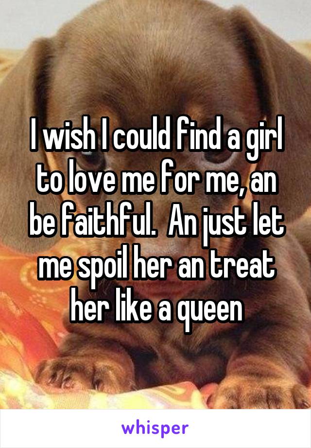 I wish I could find a girl to love me for me, an be faithful.  An just let me spoil her an treat her like a queen