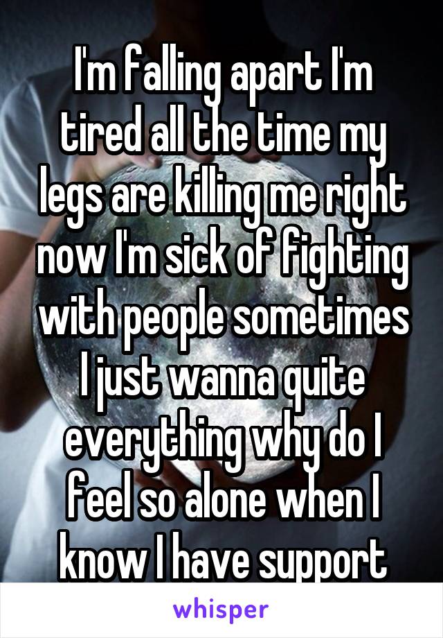 I'm falling apart I'm tired all the time my legs are killing me right now I'm sick of fighting with people sometimes I just wanna quite everything why do I feel so alone when I know I have support