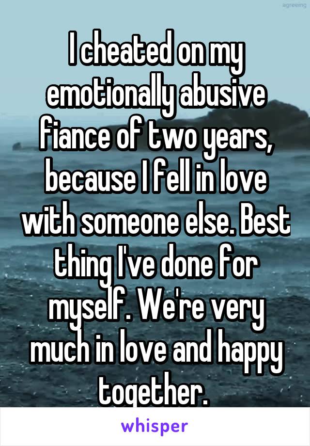 I cheated on my emotionally abusive fiance of two years, because I fell in love with someone else. Best thing I've done for myself. We're very much in love and happy together. 