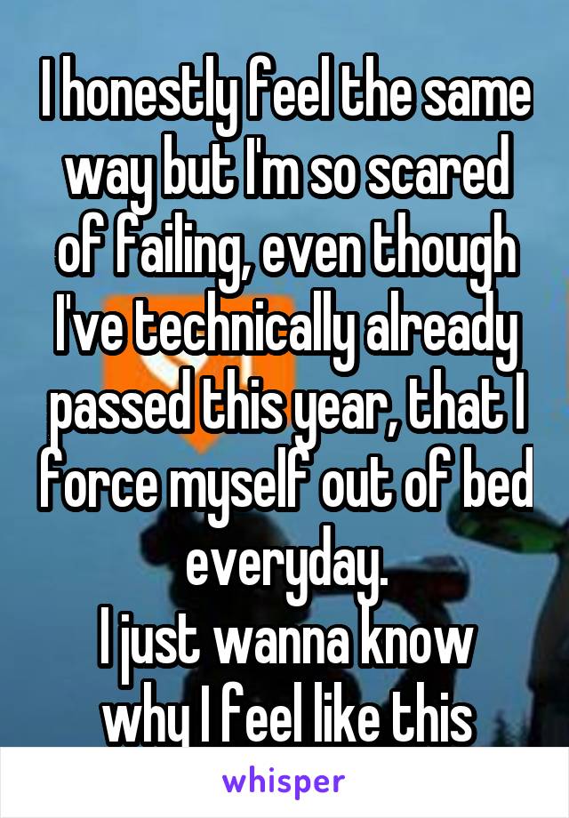 I honestly feel the same way but I'm so scared of failing, even though I've technically already passed this year, that I force myself out of bed everyday.
I just wanna know why I feel like this