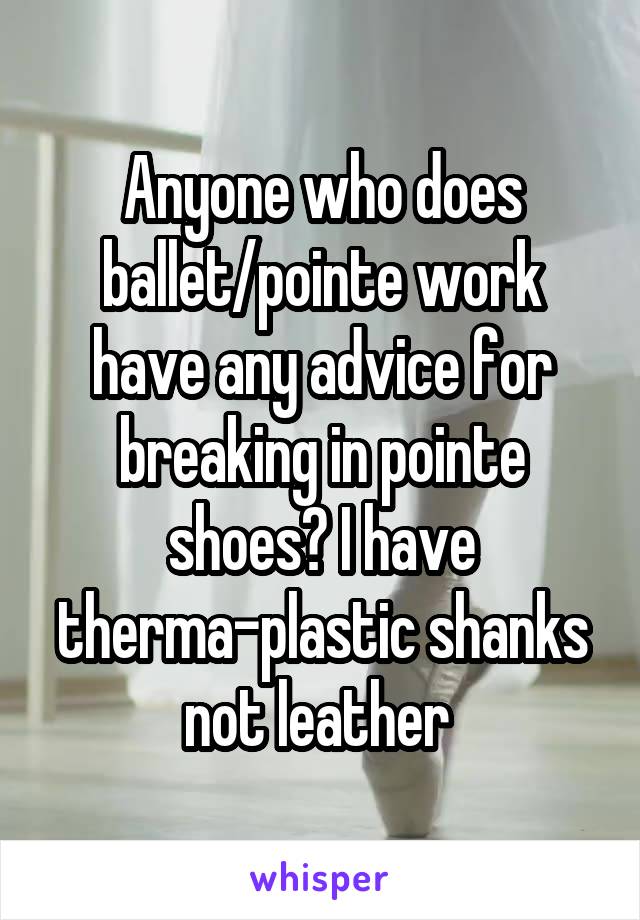 Anyone who does ballet/pointe work have any advice for breaking in pointe shoes? I have therma-plastic shanks not leather 