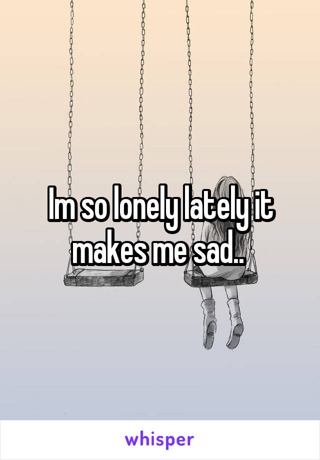 Im so lonely lately it makes me sad.. 