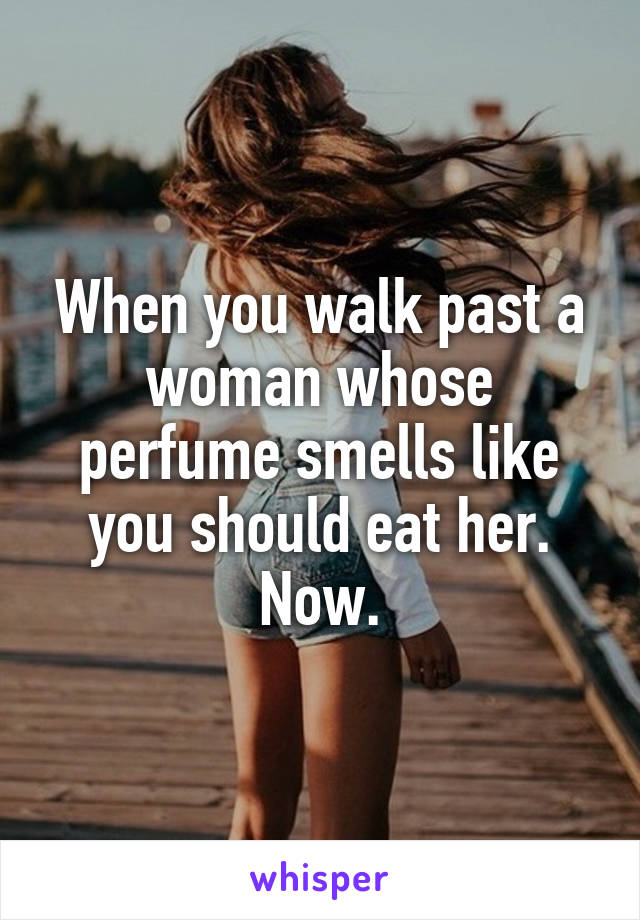 When you walk past a woman whose perfume smells like you should eat her. Now.