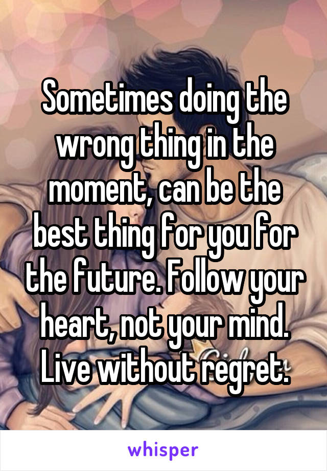 Sometimes doing the wrong thing in the moment, can be the best thing for you for the future. Follow your heart, not your mind. Live without regret.