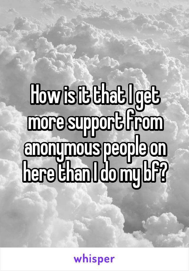 How is it that I get more support from anonymous people on here than I do my bf?