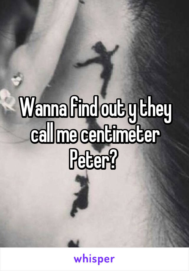 Wanna find out y they call me centimeter Peter? 