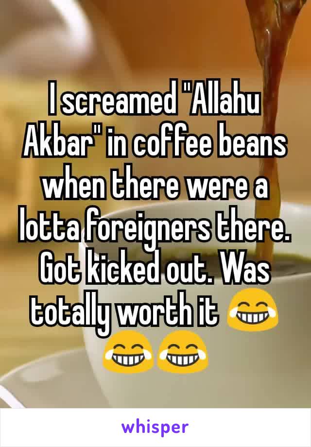 I screamed "Allahu Akbar" in coffee beans when there were a lotta foreigners there. Got kicked out. Was totally worth it 😂😂😂