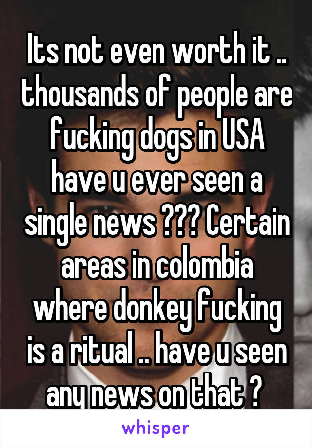 Its not even worth it .. thousands of people are fucking dogs in USA have u ever seen a single news ??? Certain areas in colombia where donkey fucking is a ritual .. have u seen any news on that ? 