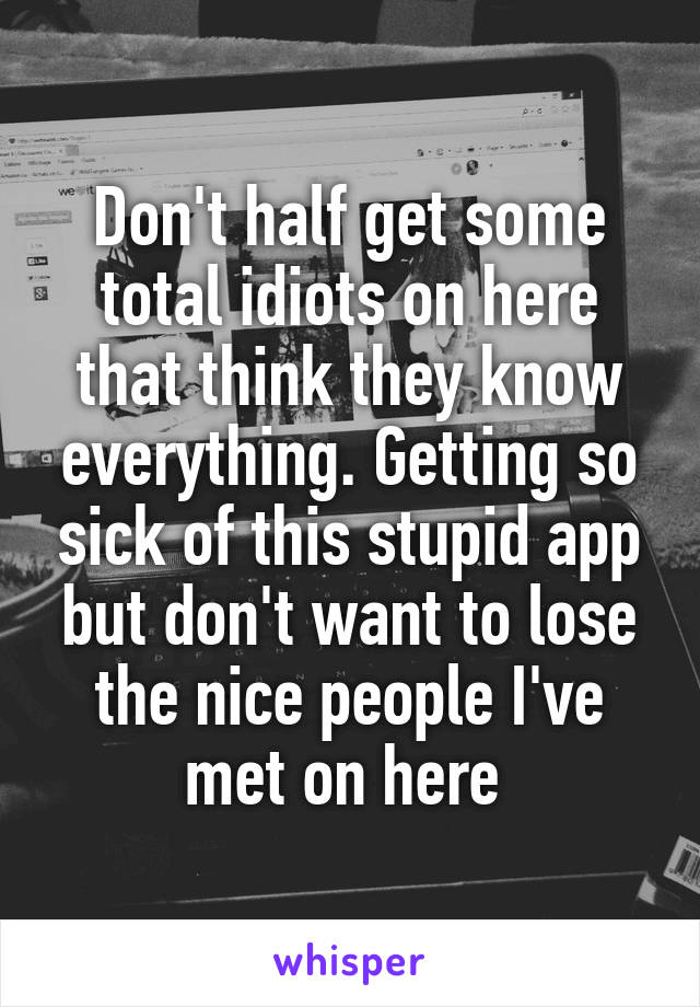 Don't half get some total idiots on here that think they know everything. Getting so sick of this stupid app but don't want to lose the nice people I've met on here 