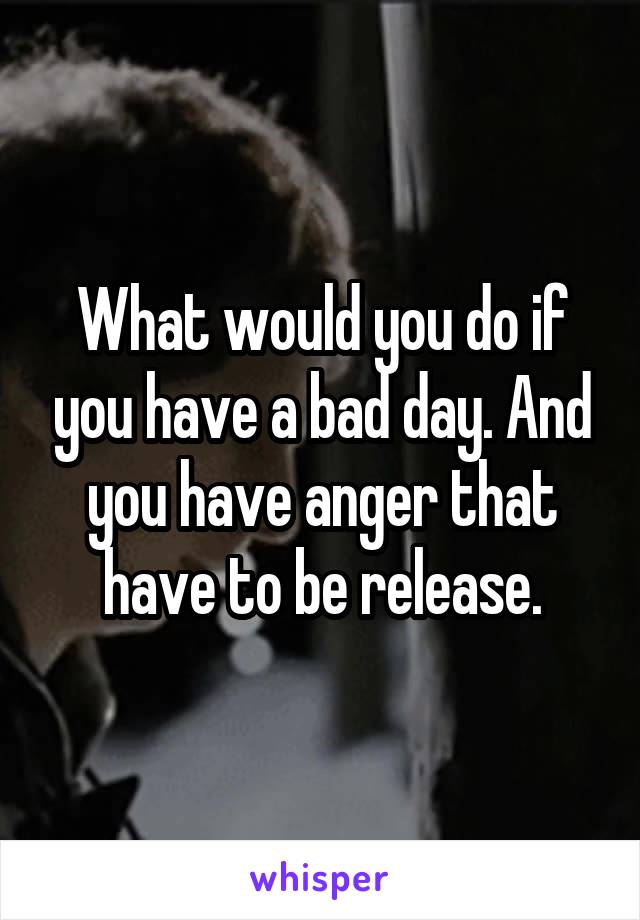 What would you do if you have a bad day. And you have anger that have to be release.