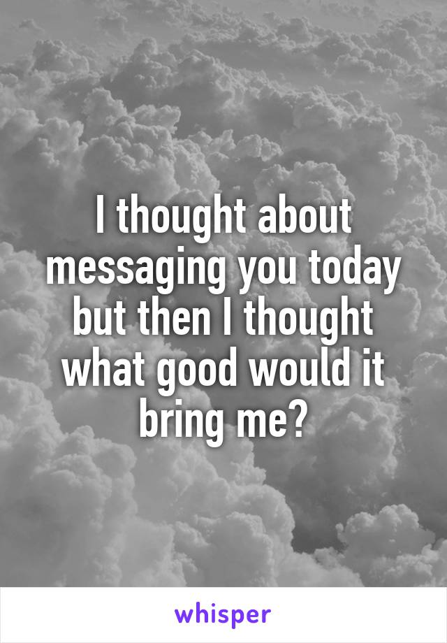 I thought about messaging you today but then I thought what good would it bring me?