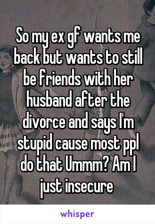 So my ex gf wants me back but wants to still be friends with her husband after the divorce and says I'm stupid cause most ppl do that Ummm? Am I just insecure 